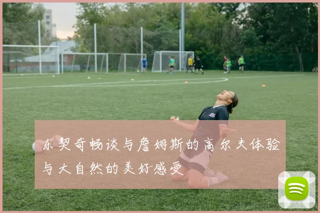 东契奇畅谈与詹姆斯的高尔夫体验与大自然的美好感受