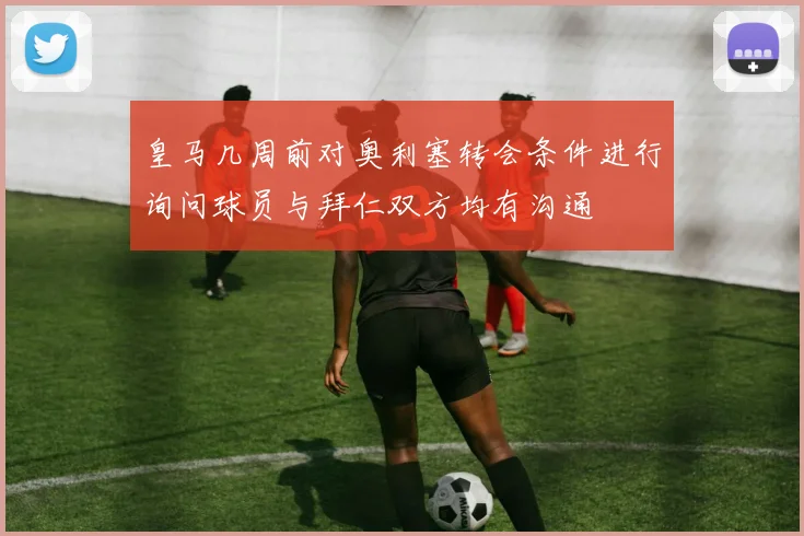 皇马几周前对奥利塞转会条件进行询问球员与拜仁双方均有沟通