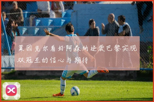 莱因克尔看好阿森纳逆袭巴黎实现双冠王的信心与期待
