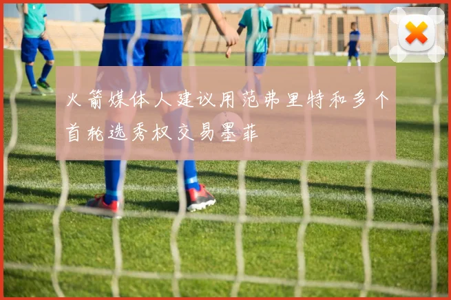 火箭媒体人建议用范弗里特和多个首轮选秀权交易墨菲