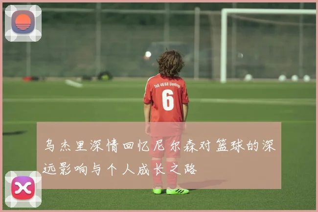 乌杰里深情回忆尼尔森对篮球的深远影响与个人成长之路
