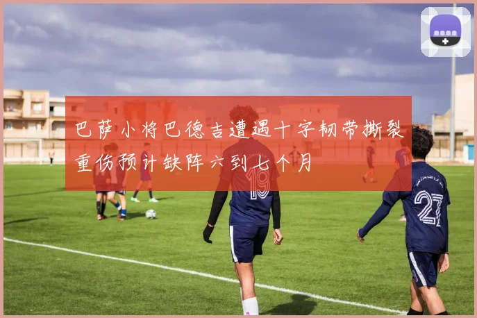 巴萨小将巴德吉遭遇十字韧带撕裂重伤预计缺阵六到七个月