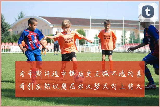 考辛斯评选中锋历史五强不选约基奇引发热议奥尼尔大梦天勾上将火花齐上榜
