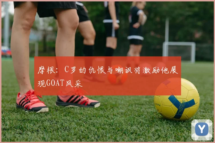 摩根：C罗的仇恨与嘲讽将激励他展现GOAT风采