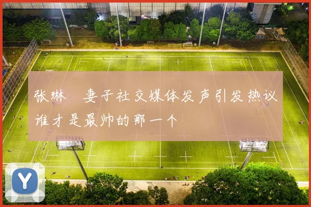 张琳芃妻子社交媒体发声引发热议谁才是最帅的那一个