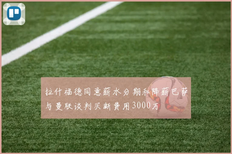 拉什福德同意薪水分期和降薪巴萨与曼联谈判买断费用3000万