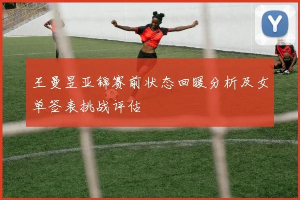 王曼昱亚锦赛前状态回暖分析及女单签表挑战评估