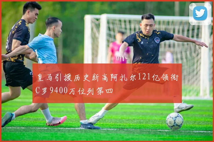 皇马引援历史新高阿扎尔121亿领衔C罗9400万位列第四