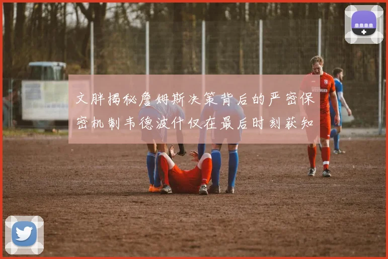 文胖揭秘詹姆斯决策背后的严密保密机制韦德波什仅在最后时刻获知消息