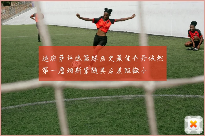 迪班萨评选篮球历史最佳乔丹依然第一詹姆斯紧随其后差距微小