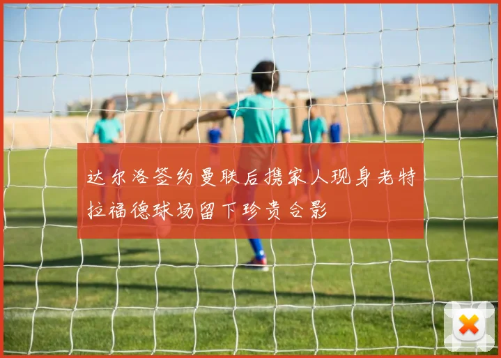 达尔洛签约曼联后携家人现身老特拉福德球场留下珍贵合影