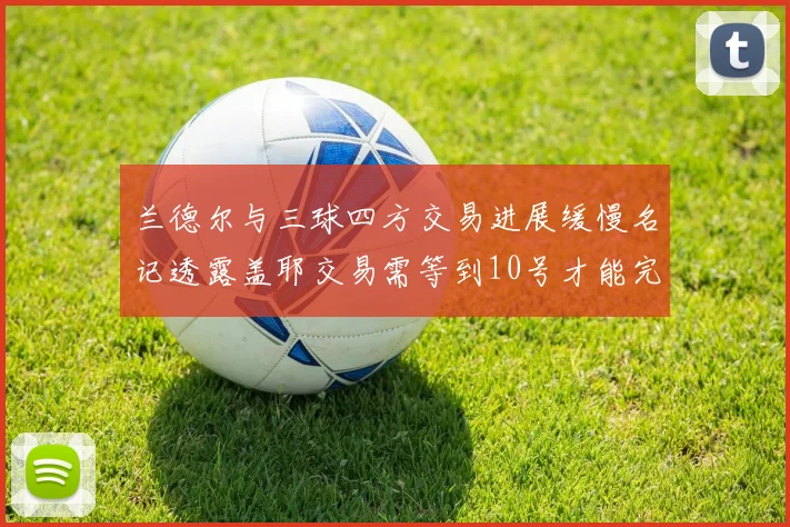 兰德尔与三球四方交易进展缓慢名记透露盖耶交易需等到10号才能完成