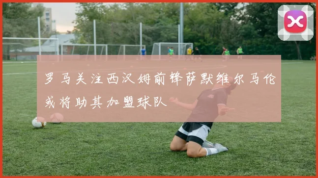 罗马关注西汉姆前锋萨默维尔马伦或将助其加盟球队